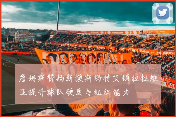 詹姆斯赞扬新援斯玛特艾顿拉拉维亚提升球队硬度与组织能力