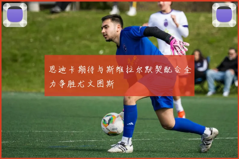 恩迪卡期待与斯维拉尔默契配合全力争胜尤文图斯