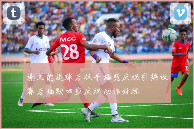 谢文能进球后双手插兜庆祝引热议赛后幽默回应庆祝动作好玩