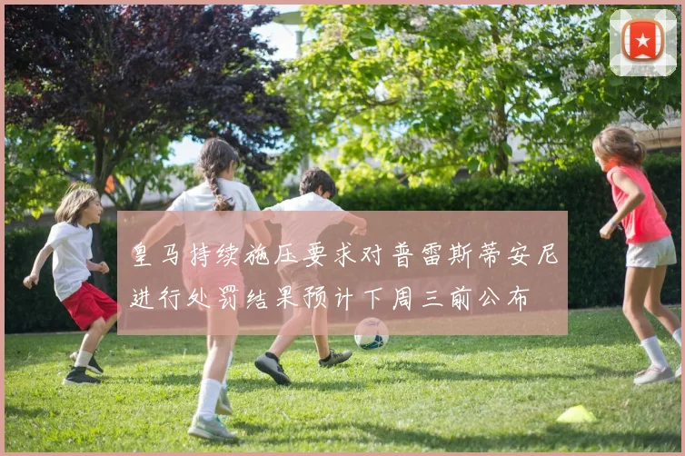 皇马持续施压要求对普雷斯蒂安尼进行处罚结果预计下周三前公布