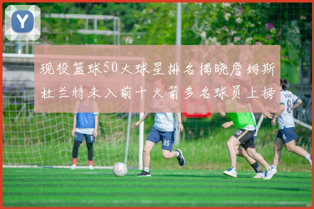 现役篮球50大球星排名揭晓詹姆斯杜兰特未入前十火箭多名球员上榜前五竞争激烈