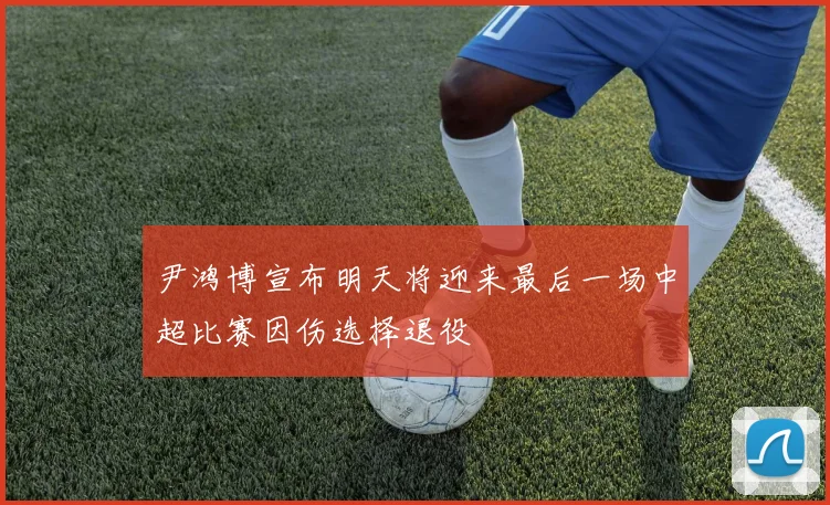 尹鸿博宣布明天将迎来最后一场中超比赛因伤选择退役