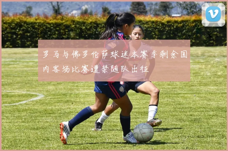 罗马与佛罗伦萨球迷本赛季剩余国内客场比赛遭禁随队出征