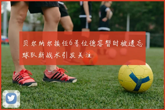 贝尔纳尔接任6号位德容暂时被遗忘球队新战术引发关注