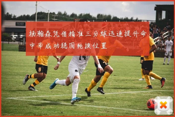 杨瀚森凭借精准三分球迅速提升命中率成功稳固轮换位置