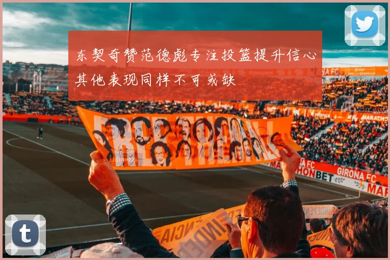 东契奇赞范德彪专注投篮提升信心其他表现同样不可或缺