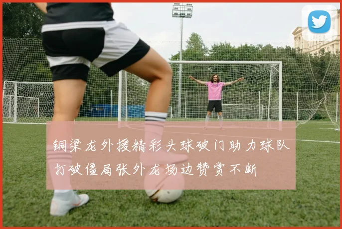 铜梁龙外援精彩头球破门助力球队打破僵局张外龙场边赞赏不断