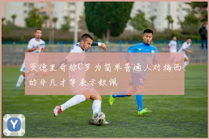 莫德里奇称C罗为简单普通人对梅西的非凡才华表示钦佩