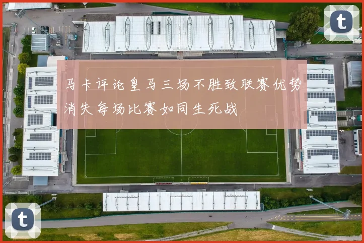 马卡评论皇马三场不胜致联赛优势消失每场比赛如同生死战