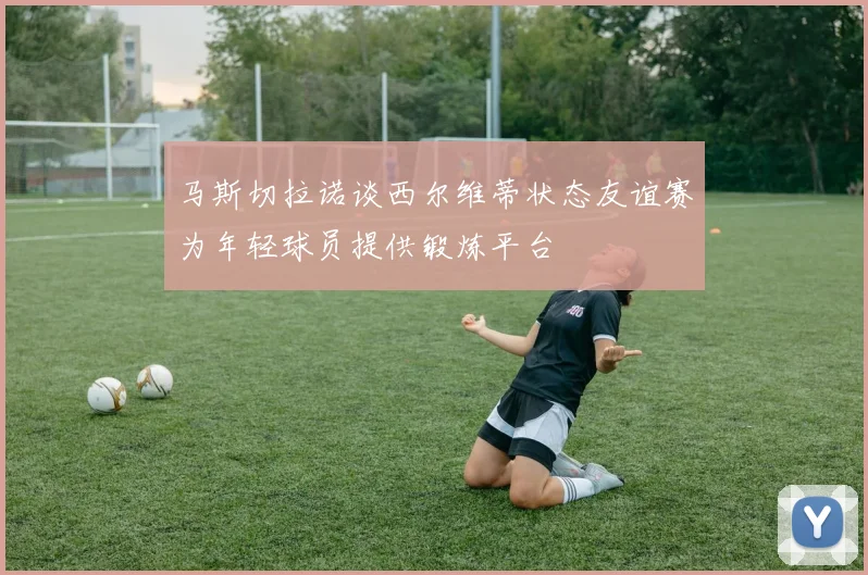 马斯切拉诺谈西尔维蒂状态友谊赛为年轻球员提供锻炼平台