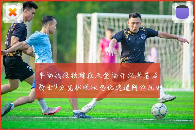 半场战报杨瀚森未登场开拓者落后骑士9分克林根状态低迷遭阿伦压制
