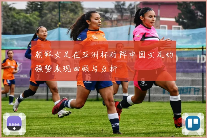 朝鲜女足在亚洲杯对阵中国女足的强势表现回顾与分析