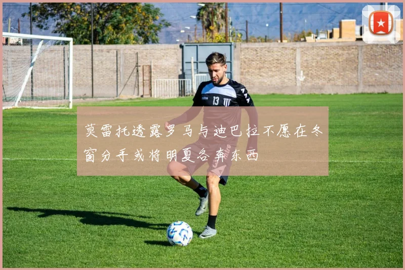 莫雷托透露罗马与迪巴拉不愿在冬窗分手或将明夏各奔东西