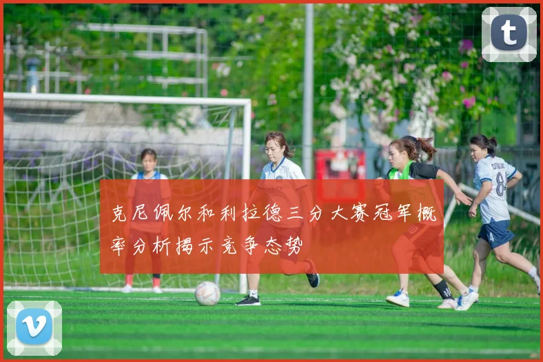 克尼佩尔和利拉德三分大赛冠军概率分析揭示竞争态势