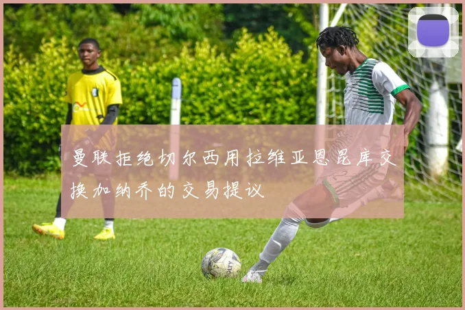 曼联拒绝切尔西用拉维亚恩昆库交换加纳乔的交易提议