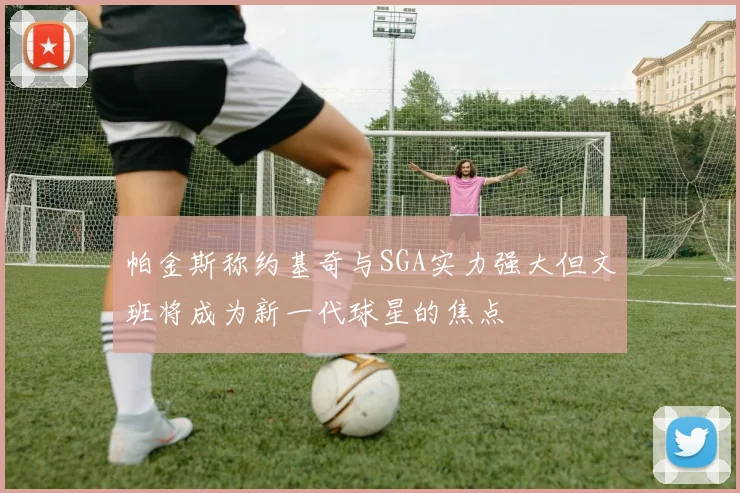 帕金斯称约基奇与SGA实力强大但文班将成为新一代球星的焦点