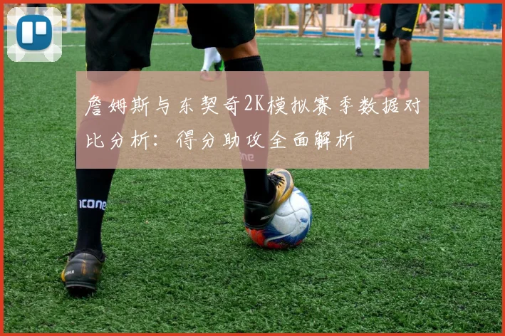 詹姆斯与东契奇2K模拟赛季数据对比分析：得分助攻全面解析