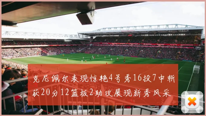 克尼佩尔表现惊艳4号秀16投7中斩获20分12篮板2助攻展现新秀风采