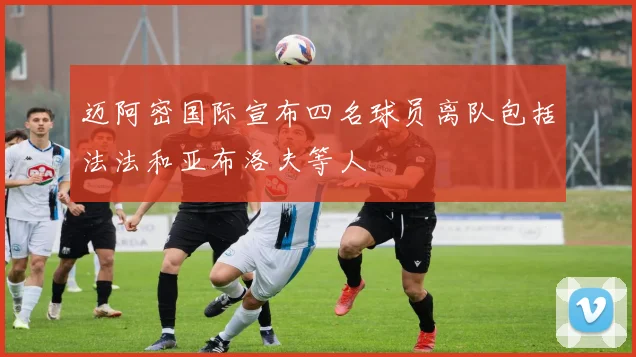 迈阿密国际宣布四名球员离队包括法法和亚布洛夫等人