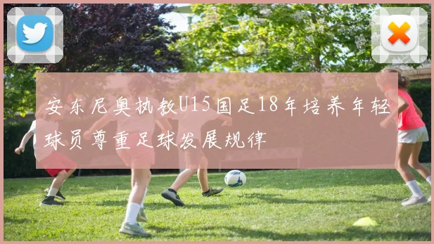 安东尼奥执教U15国足18年培养年轻球员尊重足球发展规律