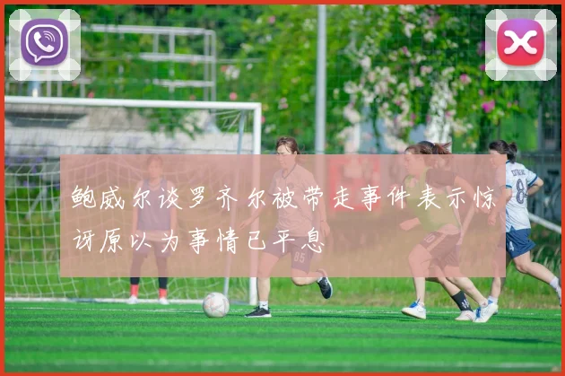 鲍威尔谈罗齐尔被带走事件表示惊讶原以为事情已平息