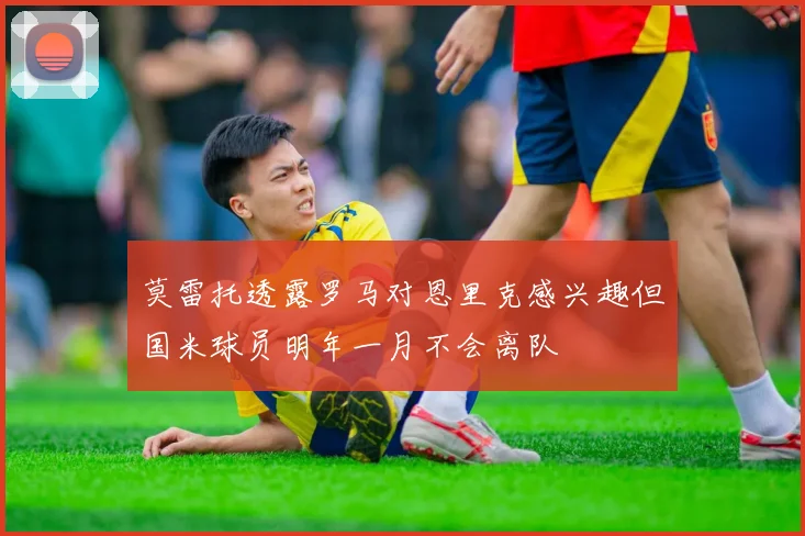 莫雷托透露罗马对恩里克感兴趣但国米球员明年一月不会离队