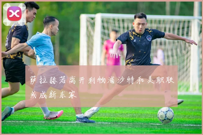 萨拉赫若离开利物浦沙特和美职联或成新东家