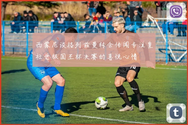西蒙尼谈格列兹曼转会传闻专注皇社晋级国王杯决赛的喜悦心情