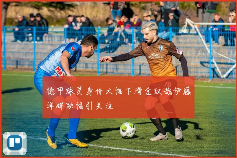 德甲球员身价大幅下滑金玟哉伊藤洋辉跌幅引关注