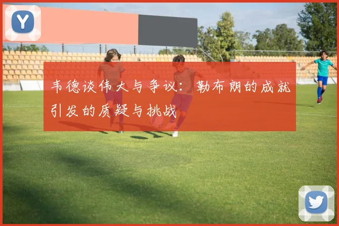 韦德谈伟大与争议：勒布朗的成就引发的质疑与挑战