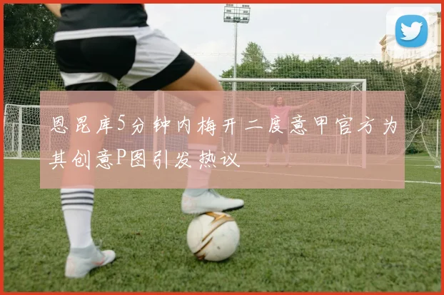 恩昆库5分钟内梅开二度意甲官方为其创意P图引发热议