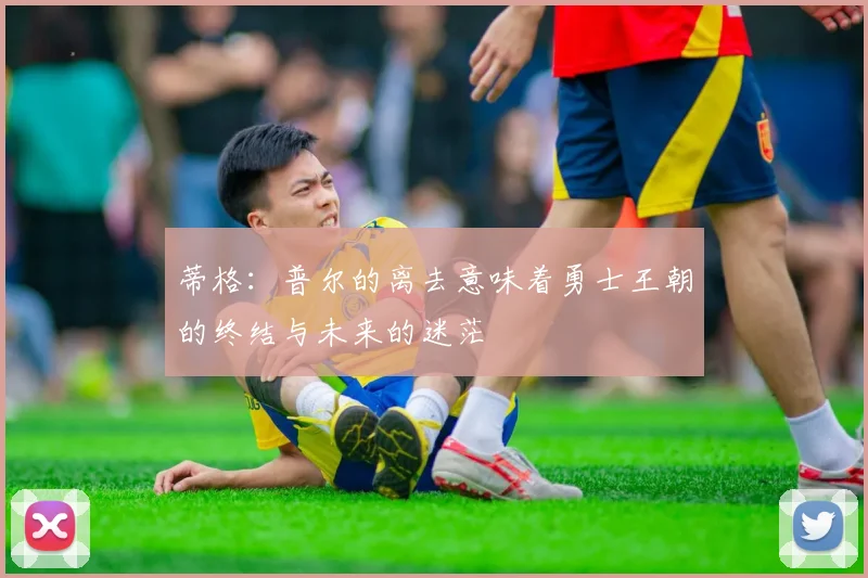 蒂格：普尔的离去意味着勇士王朝的终结与未来的迷茫