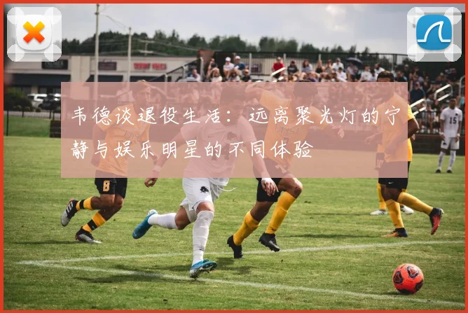 韦德谈退役生活：远离聚光灯的宁静与娱乐明星的不同体验
