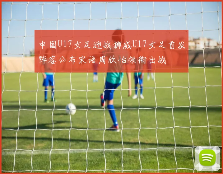 中国U17女足迎战挪威U17女足首发阵容公布宋语周欣怡领衔出战