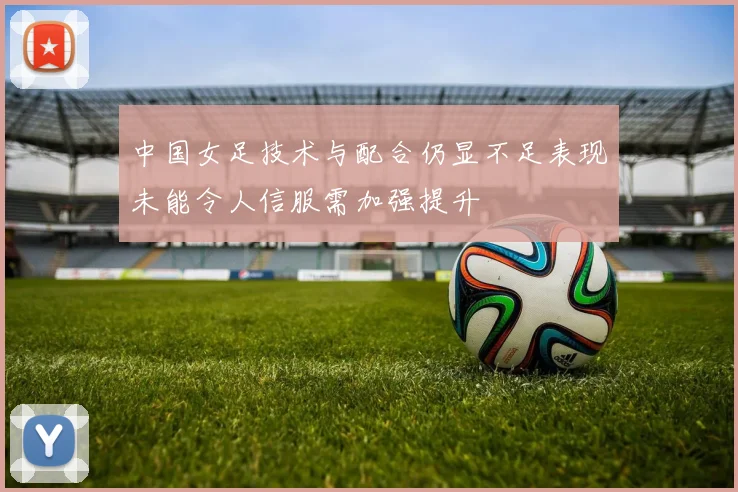 中国女足技术与配合仍显不足表现未能令人信服需加强提升