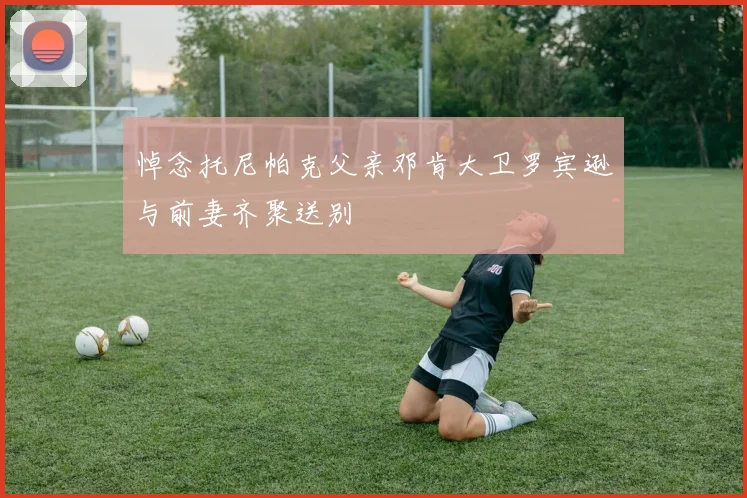 悼念托尼帕克父亲邓肯大卫罗宾逊与前妻齐聚送别