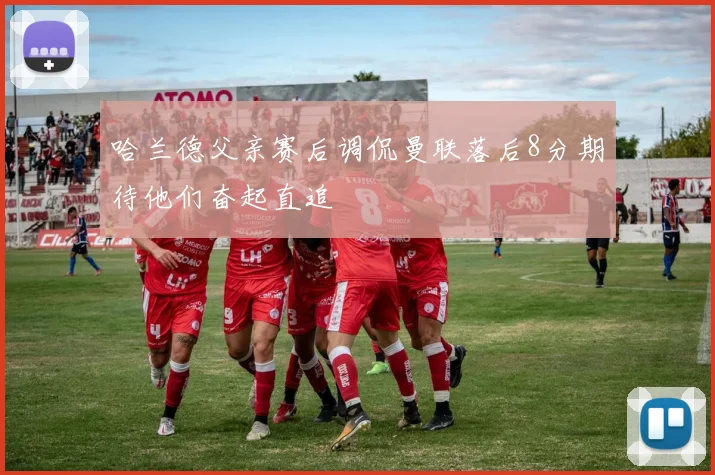 哈兰德父亲赛后调侃曼联落后8分期待他们奋起直追