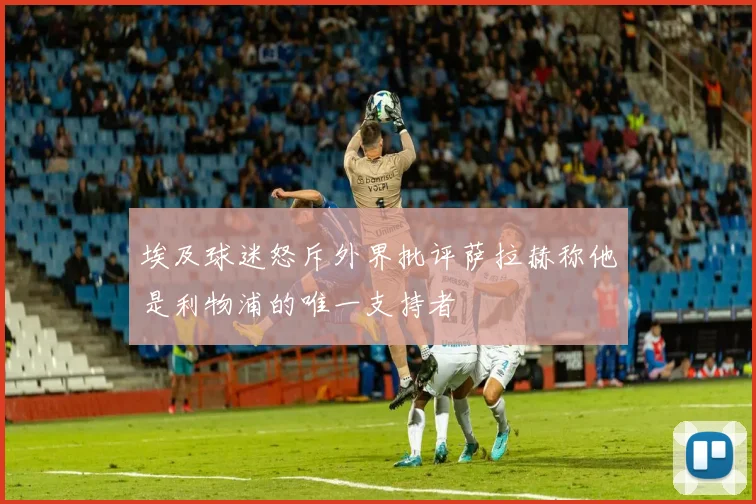 埃及球迷怒斥外界批评萨拉赫称他是利物浦的唯一支持者