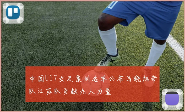 中国U17女足集训名单公布马晓旭带队江苏队贡献九人力量