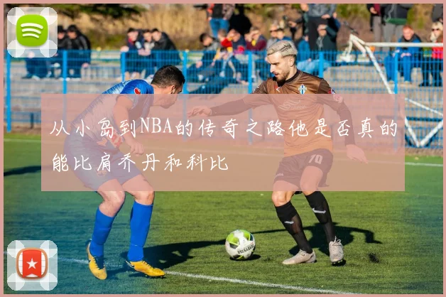 从小岛到NBA的传奇之路他是否真的能比肩乔丹和科比