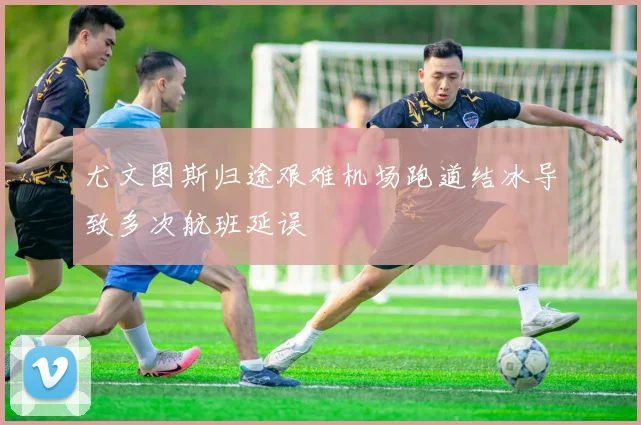 尤文图斯归途艰难机场跑道结冰导致多次航班延误