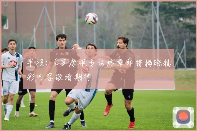 早报：C罗摩根专访终章即将揭晓精彩内容敬请期待