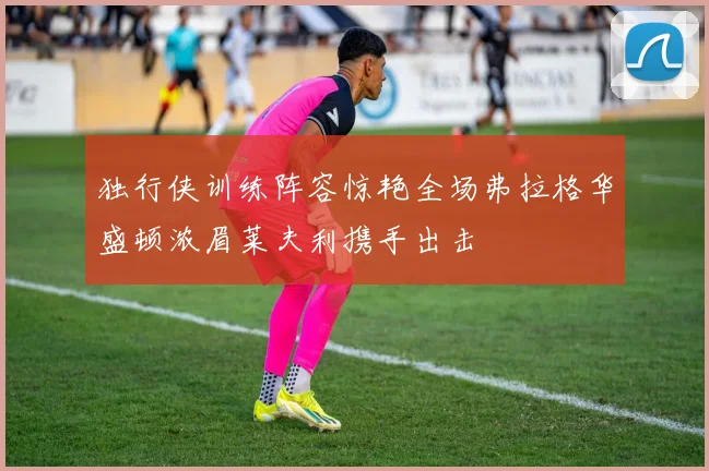 独行侠训练阵容惊艳全场弗拉格华盛顿浓眉莱夫利携手出击