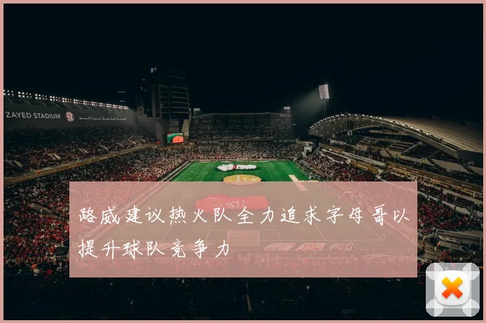 路威建议热火队全力追求字母哥以提升球队竞争力