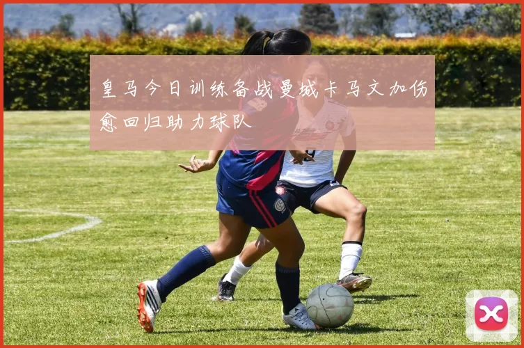 皇马今日训练备战曼城卡马文加伤愈回归助力球队