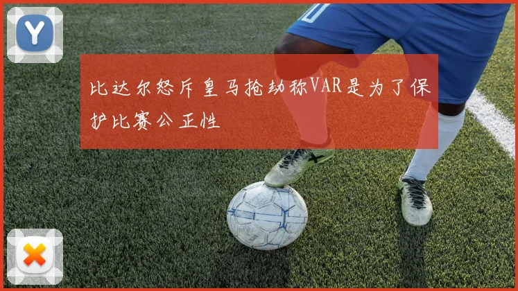 比达尔怒斥皇马抢劫称VAR是为了保护比赛公正性