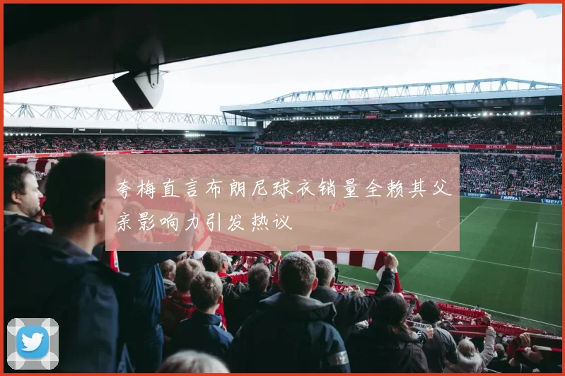 夸梅直言布朗尼球衣销量全赖其父亲影响力引发热议