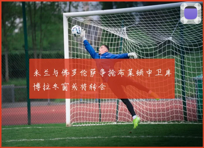 米兰与佛罗伦萨争抢布莱顿中卫库博拉冬窗或将转会