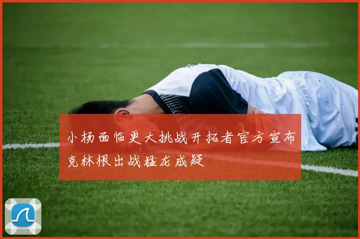 小杨面临更大挑战开拓者官方宣布克林根出战猛龙成疑